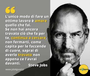 L'unico modo di fare un ottimo lavoro è amare quello che fai. Se non hai ancora trovato ciò che fa per te, continua a cercare, non fermarti, come capita per le faccende di cuore, saprai di averlo trovato non appena ce l'avrai davanti. ~ Steve Jobs