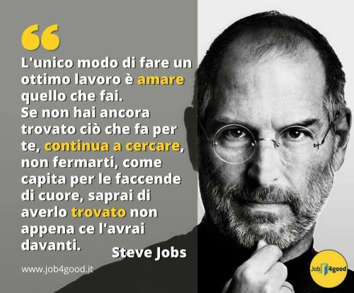 L'unico modo di fare un ottimo lavoro è amare quello che fai. Se non hai ancora trovato ciò che fa per te, continua a cercare, non fermarti, come capita per le faccende di cuore, saprai di averlo trovato non appena ce l'avrai davanti. ~ Steve Jobs