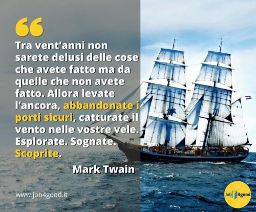 Tra vent’anni non sarete delusi delle cose che avete fatto ma da quelle che non avete fatto. Allora levate l’ancora, abbandonate i porti sicuri, catturate il vento nelle vostre vele. Esplorate. Sognate. Scoprite. - Mark Twain