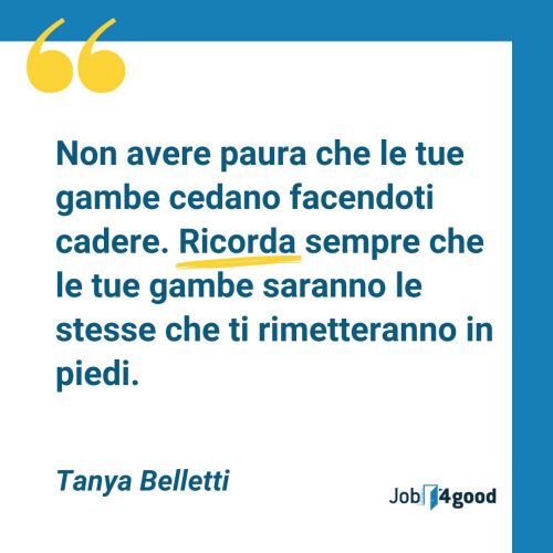 Non avere paura che le tue gambe cedano facendoti cadere. Ricorda sempre che le tue gambe saranno le stesse che ti rimetteranno in piedi - Tanya Belletti