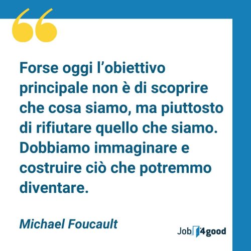 Forse oggi l'obiettivo principale non è di scoprire che cosa siamo, ma piuttosto di rifiutare quello che siamo. Dobbiamo immaginare e costruire ciò che potremmo diventare. - Michael Foucault