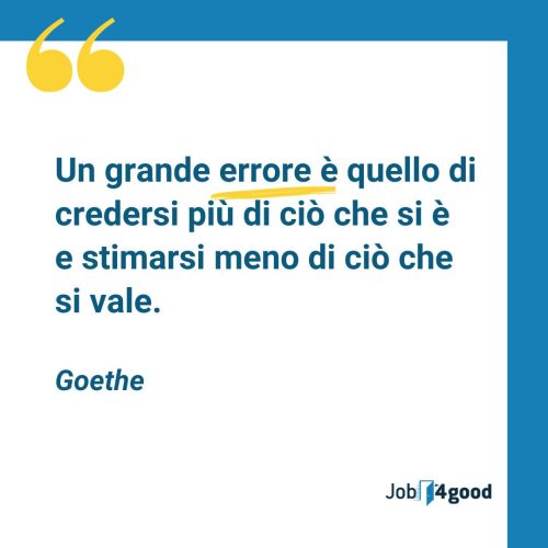 Un grande errore è quello di credersi più di ciò che si è e stimarsi meno di ciò che si vale.  - Goethe